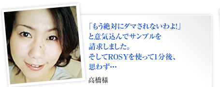 「もう絶対にダマされないわよ！」
と意気込んでサンプルを
請求しました。
そしてROSYを使って1分後、
思わず・・・