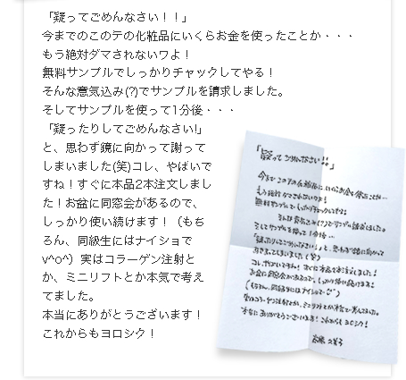 「疑ってごめんなさい！！」
今までのこのテの化粧品にいくらお金を使ったことか・・・
もう絶対ダマされないワよ！
無料サンプルでしっかりチャックしてやる！
そんな意気込み(?)でサンプルを請求しました。
そしてサンプルを使って1分後・・・
「疑ったりしてごめんなさい!」と、思わず鏡に向かって謝ってしまいました(笑)コレ、やばいですね！すぐに本品2本注文しました！お盆に同窓会があるので、しっかり使い続けます！
（もちろん、同級生にはナイショで　v^o^）
実はコラーゲン注射とか、ミニリフトとか本気で考えてました。Rosyがあれば美容整形はいりませんね。
本当にありがとうございます！これからもヨロシク！
