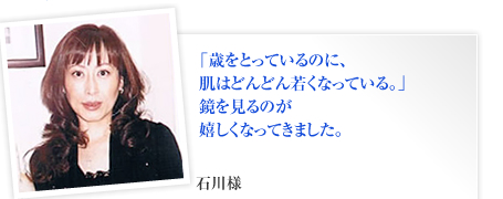 「歳をとっているのに、
肌はどんどん若くなっている。」
鏡を見るのが
嬉しくなってきました。