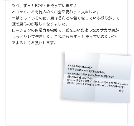 もう、ずっとROSYを使っています♪
ともかく、お化粧ののりが全然変わって来ました。
口の横のしわ、目のたるみなどが、半年くらいでだいぶ減って来て1年くらいたった頃には、なくなっていました。
年はとっているのに、肌はどんどん若くなっている感じがして鏡を見るのが嬉しくなりました。
ローションの保湿力も完璧で、粉をふいたようなカサカサ肌がしっとりして来ました。これからもすっと使っていきたいのでよろしくお願いします。