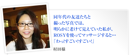 同年代の友達たちと
撮った写真では、
明らかに老けて見えていた私が、
ROSYを使ってマッサージすると・・・
「わっ！すごい！すごい！」