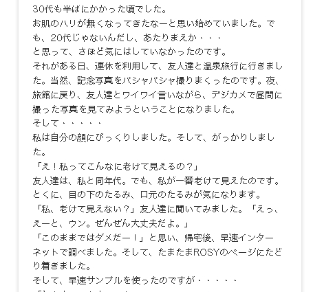 30代も半ばにかかった頃でした。
お肌のハリが無くなってきたなーと思い始めていました。でも、20代じゃないんだし、あたりまえか・・・
と思って、さほど気にはしていなかったのです。
それがある日、連休を利用して、友人達と温泉旅行に行きました。当然、記念写真をパシャパシャ撮りまくったのです。夜、旅館に戻り、友人達とワイワイ言いながら、デジカメで昼間に撮った写真を見てみようということになりました。
そして・・・・・
私は自分の顔にびっくりしました。そして、がっかりしました。
「え！私ってこんなに老けて見えるの？」
友人達は、私と同年代。でも、私が一番老けて見えたのです。とくに、目の下のたるみ、口元のたるみが気になります。「私、老けて見えない？」友人達に聞いてみました。「えっ、えーと、ウン。ぜんぜん大丈夫だよ。」