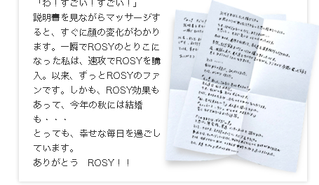 「このままではダメだー！」と思い、帰宅後、早速インターネットで調べました。そして、たまたまROSYのページにたどり着きました。
そして、早速サンプルを使ったのですが・・・・・
「わ！すごい！すごい！」
説明書を見ながらマッサージすると、すぐに顔の変化がわかります。一瞬でROSYのとりこになった私は、速攻でROSYを購入。以来、ずっとROSYのファンです。しかも、ROSY効果もあって、今年の秋には結婚も・・・
とっても、幸せな毎日を過ごしています。
ありがとう　ROSY！！