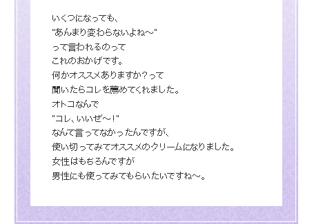 いくつになっても、
”あんまり変わらないよね～”
って言われるのって
これのおかげです。
何かオススメありますか？って
聞いたらコレを薦めてくれました。
オトコなんで
”コレ、いいぜ～！”
なんて言ってなかったんですが、 
使い切ってみてオススメのクリームになりました。
女性はもちろんですが
男性にも使ってみてもらいたいですね～。