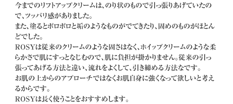 今までのリフトアップクリームは、のり状のもので引っ張りあげていたので、ツッパリ感がありました。　また、塗るとポロポロと垢のようなものがでてきたり、固めのものがほとんどでした。 ROSYは従来のクリームのような固さはなく、ホイップクリームのような柔らかさで肌にすっとなじむので、肌に負担が掛かりません。従来の引っ張ってあげる方法と違い、流れをよくして、引き締める方法なです。　お肌の上からのアプローチではなくお肌自身に強くなって欲しいと考えるからです。　ROSYは長く使うことをおすすめします。