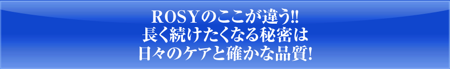 ROSYのここが違う！！長く続けたくなる秘密は日々のケアと確かな品質！